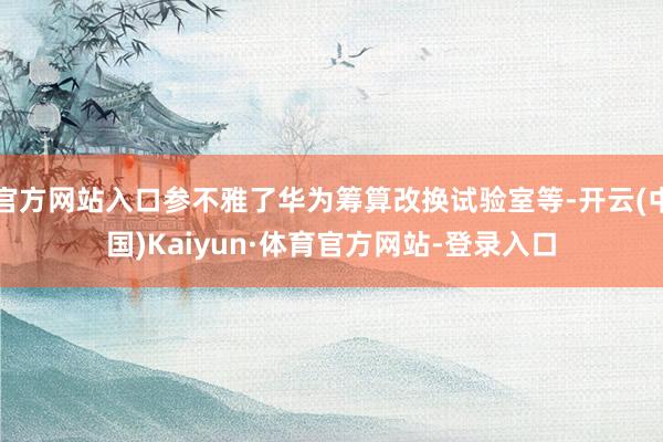 官方网站入口参不雅了华为筹算改换试验室等-开云(中国)Kaiyun·体育官方网站-登录入口