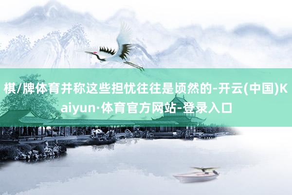 棋/牌体育并称这些担忧往往是顷然的-开云(中国)Kaiyun·体育官方网站-登录入口