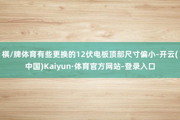 棋/牌体育有些更换的12伏电板顶部尺寸偏小-开云(中国)Kaiyun·体育官方网站-登录入口