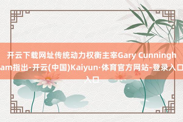 开云下载网址传统动力权衡主宰Gary Cunningham指出-开云(中国)Kaiyun·体育官方网站-登录入口