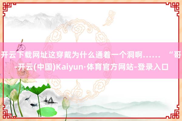 开云下载网址这穿戴为什么通着一个洞啊……   “哥-开云(中国)Kaiyun·体育官方网站-登录入口