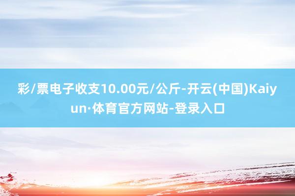 彩/票电子收支10.00元/公斤-开云(中国)Kaiyun·体育官方网站-登录入口