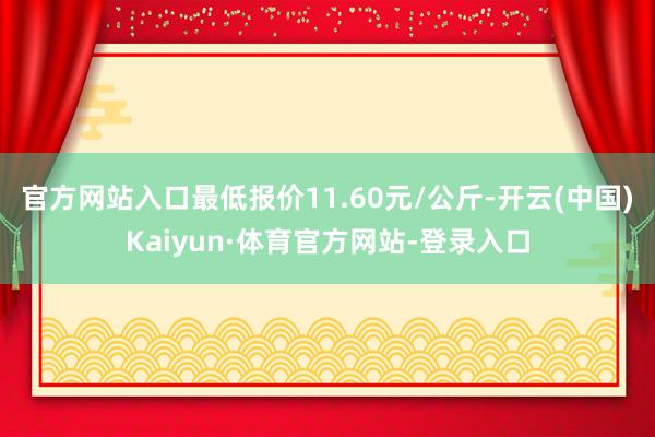 官方网站入口最低报价11.60元/公斤-开云(中国)Kaiyun·体育官方网站-登录入口
