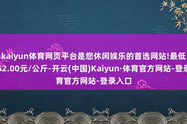 kaiyun体育网页平台是您休闲娱乐的首选网站!最低报价62.00元/公斤-开云(中国)Kaiyun·体育官方网站-登录入口