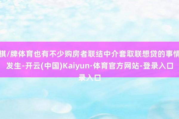 棋/牌体育也有不少购房者联结中介套取联想贷的事情发生-开云(中国)Kaiyun·体育官方网站-登录入口