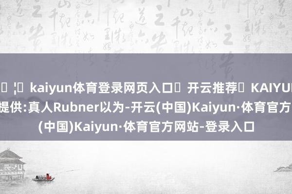 🦄kaiyun体育登录网页入口✅开云推荐✅KAIYUN SPORTS为您提供:真人 Rubner以为-开云(中国)Kaiyun·体育官方网站-登录入口