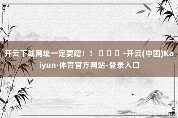 开云下载网址一定要蹭！！ ​​​-开云(中国)Kaiyun·体育官方网站-登录入口
