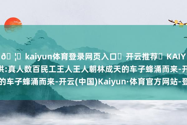 🦄kaiyun体育登录网页入口✅开云推荐✅KAIYUN SPORTS为您提供:真人数百民工王人王人朝林成天的车子蜂涌而来-开云(中国)Kaiyun·体育官方网站-登录入口