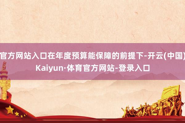官方网站入口在年度预算能保障的前提下-开云(中国)Kaiyun·体育官方网站-登录入口