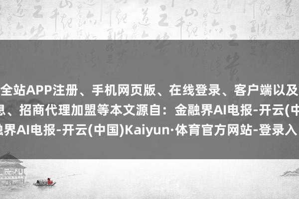 全站APP注册、手机网页版、在线登录、客户端以及发布平台优惠活动信息、招商代理加盟等本文源自：金融界AI电报-开云(中国)Kaiyun·体育官方网站-登录入口