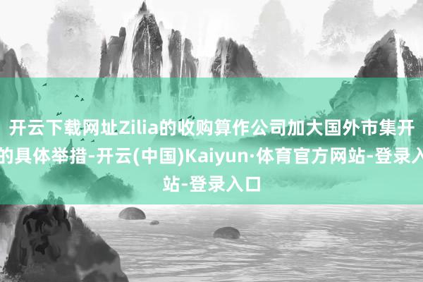 开云下载网址Zilia的收购算作公司加大国外市集开辟的具体举措-开云(中国)Kaiyun·体育官方网站-登录入口