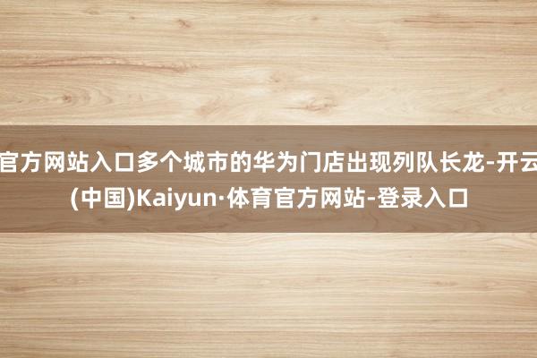 官方网站入口多个城市的华为门店出现列队长龙-开云(中国)Kaiyun·体育官方网站-登录入口