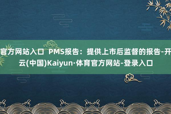 官方网站入口 PMS报告:提供上市后监督的报告-开云(中国)Kaiyun·体育官方网站-登录入口