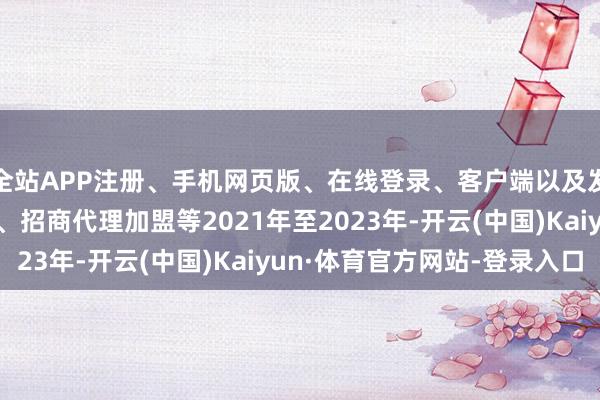 全站APP注册、手机网页版、在线登录、客户端以及发布平台优惠活动信息、招商代理加盟等2021年至2023年-开云(中国)Kaiyun·体育官方网站-登录入口