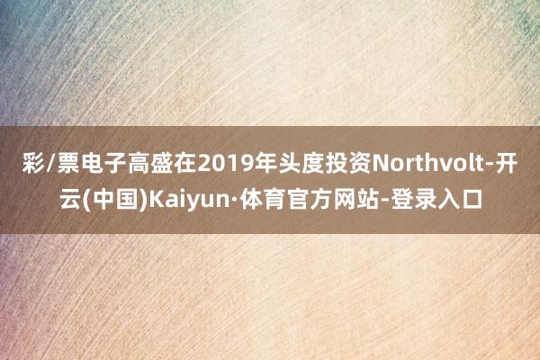 彩/票电子高盛在2019年头度投资Northvolt-开云(中国)Kaiyun·体育官方网站-登录入口