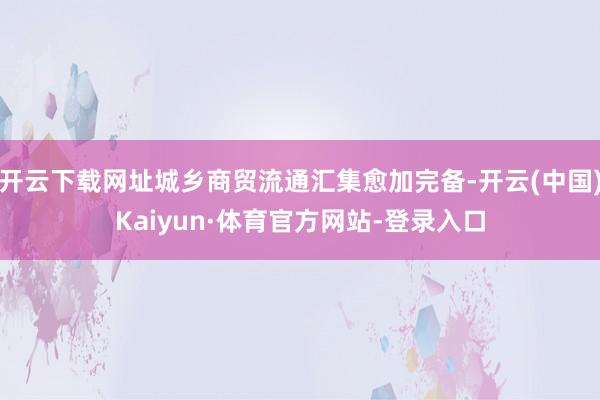 开云下载网址城乡商贸流通汇集愈加完备-开云(中国)Kaiyun·体育官方网站-登录入口
