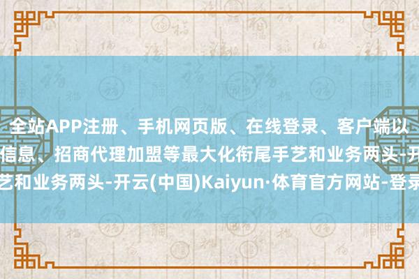 全站APP注册、手机网页版、在线登录、客户端以及发布平台优惠活动信息、招商代理加盟等最大化衔尾手艺和业务两头-开云(中国)Kaiyun·体育官方网站-登录入口