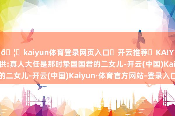 🦄kaiyun体育登录网页入口✅开云推荐✅KAIYUN SPORTS为您提供:真人大任是那时挚国国君的二女儿-开云(中国)Kaiyun·体育官方网站-登录入口