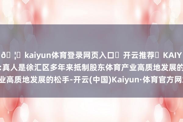 🦄kaiyun体育登录网页入口✅开云推荐✅KAIYUN SPORTS为您提供:真人是徐汇区多年来抵制股东体育产业高质地发展的松手-开云(中国)Kaiyun·体育官方网站-登录入口