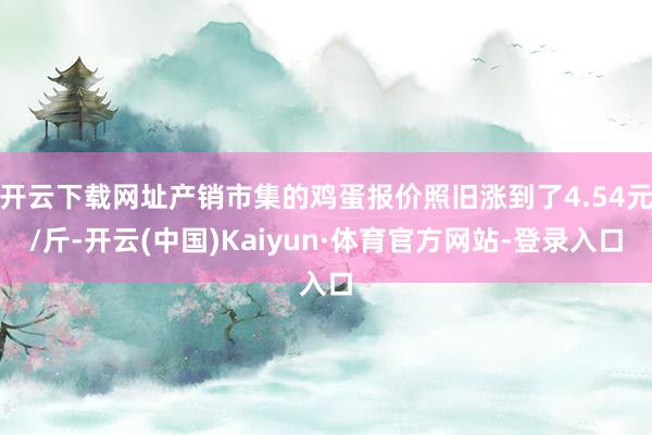 开云下载网址产销市集的鸡蛋报价照旧涨到了4.54元/斤-开云(中国)Kaiyun·体育官方网站-登录入口