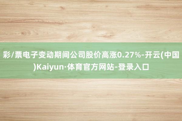 彩/票电子变动期间公司股价高涨0.27%-开云(中国)Kaiyun·体育官方网站-登录入口