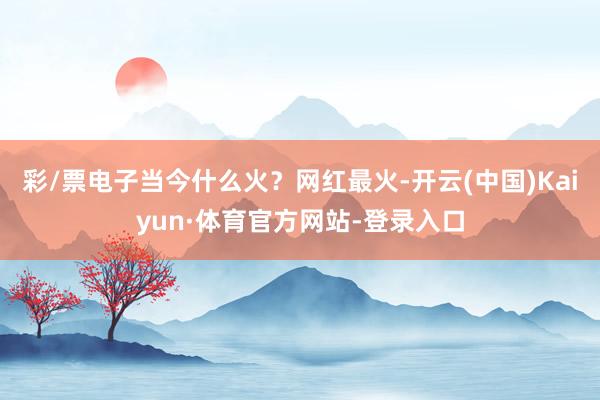 彩/票电子当今什么火?网红最火-开云(中国)Kaiyun·体育官方网站-登录入口