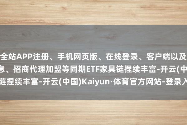 全站APP注册、手机网页版、在线登录、客户端以及发布平台优惠活动信息、招商代理加盟等同期ETF家具链捏续丰富-开云(中国)Kaiyun·体育官方网站-登录入口