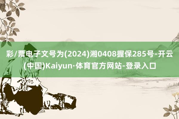 彩/票电子文号为(2024)湘0408握保285号-开云(中国)Kaiyun·体育官方网站-登录入口