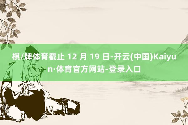 棋/牌体育截止 12 月 19 日-开云(中国)Kaiyun·体育官方网站-登录入口