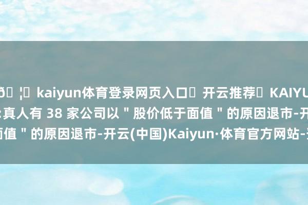 🦄kaiyun体育登录网页入口✅开云推荐✅KAIYUN SPORTS为您提供:真人有 38 家公司以"股价低于面值"的原因退市-开云(中国)Kaiyun·体育官方网站-登录入口
