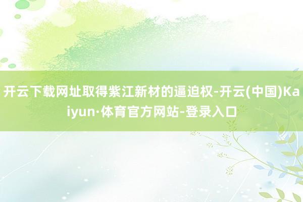 开云下载网址取得紫江新材的逼迫权-开云(中国)Kaiyun·体育官方网站-登录入口