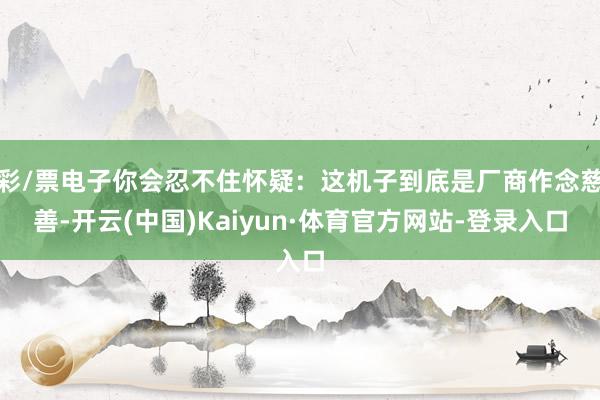 彩/票电子你会忍不住怀疑:这机子到底是厂商作念慈善-开云(中国)Kaiyun·体育官方网站-登录入口