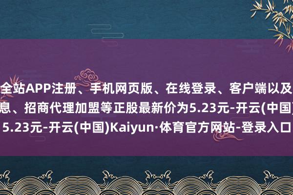 全站APP注册、手机网页版、在线登录、客户端以及发布平台优惠活动信息、招商代理加盟等正股最新价为5.23元-开云(中国)Kaiyun·体育官方网站-登录入口