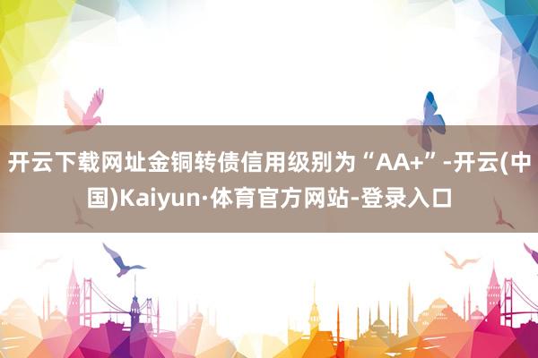 开云下载网址金铜转债信用级别为“AA+”-开云(中国)Kaiyun·体育官方网站-登录入口