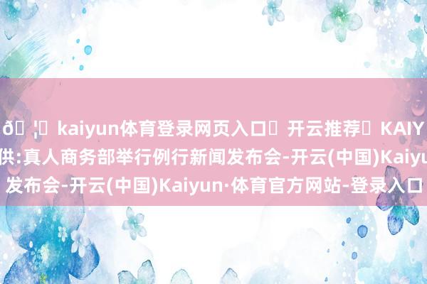 🦄kaiyun体育登录网页入口✅开云推荐✅KAIYUN SPORTS为您提供:真人商务部举行例行新闻发布会-开云(中国)Kaiyun·体育官方网站-登录入口