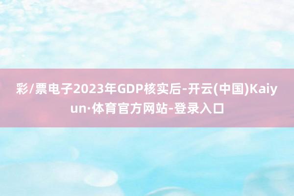 彩/票电子2023年GDP核实后-开云(中国)Kaiyun·体育官方网站-登录入口