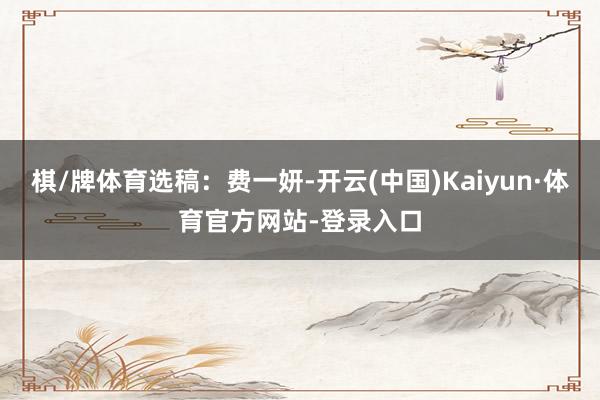 棋/牌体育选稿：费一妍-开云(中国)Kaiyun·体育官方网站-登录入口