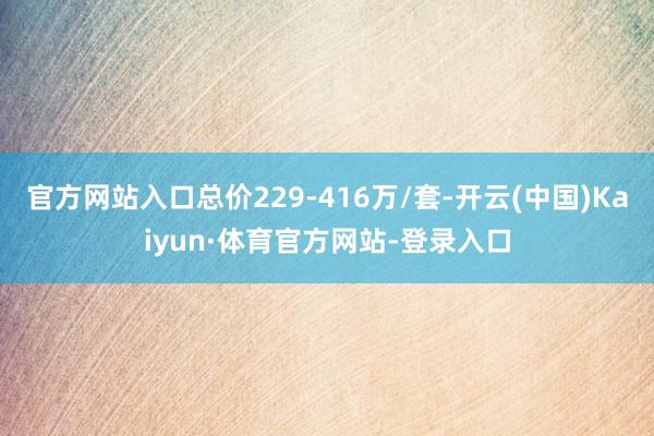 官方网站入口总价229-416万/套-开云(中国)Kaiyun·体育官方网站-登录入口