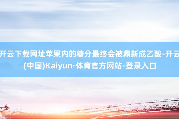 开云下载网址苹果内的糖分最终会被鼎新成乙酸-开云(中国)Kaiyun·体育官方网站-登录入口