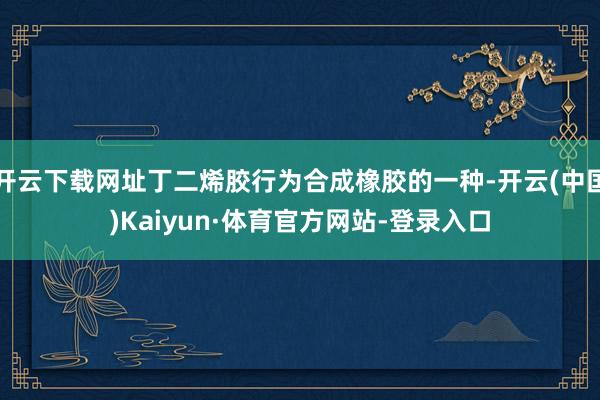 开云下载网址丁二烯胶行为合成橡胶的一种-开云(中国)Kaiyun·体育官方网站-登录入口