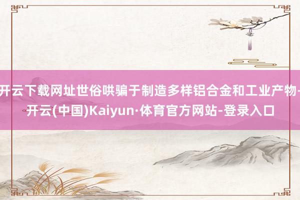开云下载网址世俗哄骗于制造多样铝合金和工业产物-开云(中国)Kaiyun·体育官方网站-登录入口