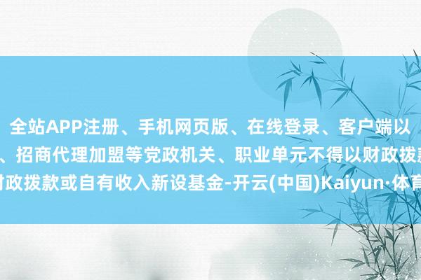 全站APP注册、手机网页版、在线登录、客户端以及发布平台优惠活动信息、招商代理加盟等党政机关、职业单元不得以财政拨款或自有收入新设基金-开云(中国)Kaiyun·体育官方网站-登录入口