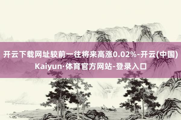 开云下载网址较前一往将来高涨0.02%-开云(中国)Kaiyun·体育官方网站-登录入口
