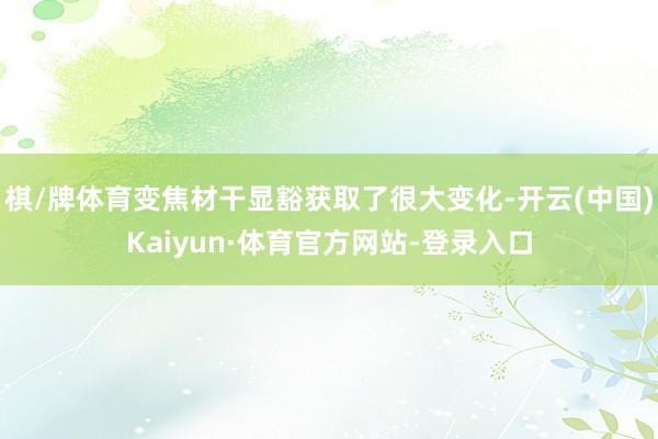 棋/牌体育变焦材干显豁获取了很大变化-开云(中国)Kaiyun·体育官方网站-登录入口