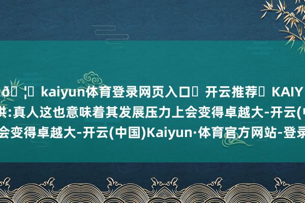 🦄kaiyun体育登录网页入口✅开云推荐✅KAIYUN SPORTS为您提供:真人这也意味着其发展压力上会变得卓越大-开云(中国)Kaiyun·体育官方网站-登录入口