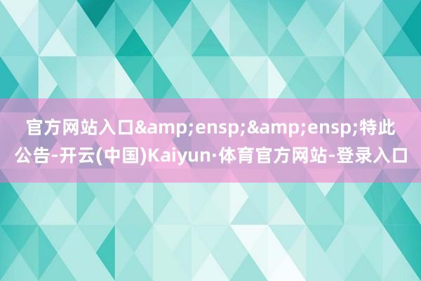 官方网站入口  特此公告-开云(中国)Kaiyun·体育官方网站-登录入口