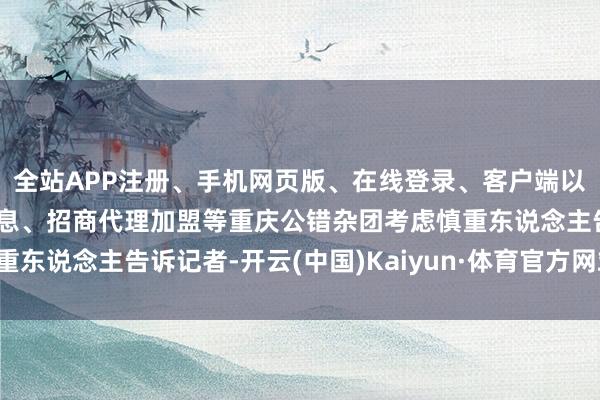 全站APP注册、手机网页版、在线登录、客户端以及发布平台优惠活动信息、招商代理加盟等重庆公错杂团考虑慎重东说念主告诉记者-开云(中国)Kaiyun·体育官方网站-登录入口