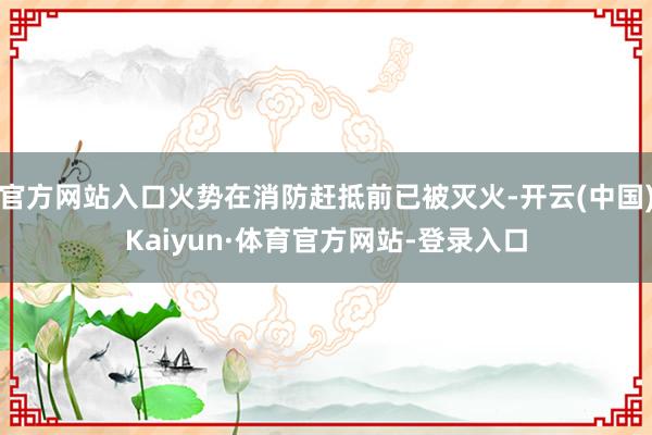 官方网站入口火势在消防赶抵前已被灭火-开云(中国)Kaiyun·体育官方网站-登录入口