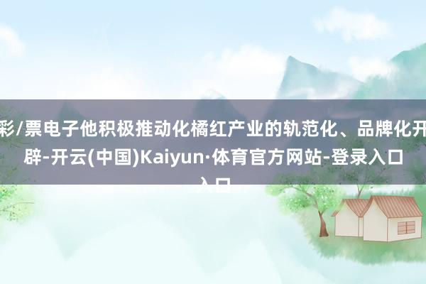 彩/票电子他积极推动化橘红产业的轨范化、品牌化开辟-开云(中国)Kaiyun·体育官方网站-登录入口