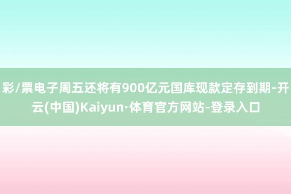 彩/票电子周五还将有900亿元国库现款定存到期-开云(中国)Kaiyun·体育官方网站-登录入口